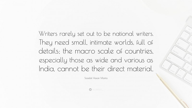 Saadat Hasan Manto Quote: “Writers rarely set out to be national writers. They need small, intimate worlds, full of details; the macro scale of countries, especially those as wide and various as India, cannot be their direct material.”