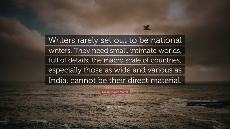 Saadat Hasan Manto Quote: “Writers rarely set out to be national writers. They need small, intimate worlds, full of details; the macro scale of countries, especially those as wide and various as India, cannot be their direct material.”