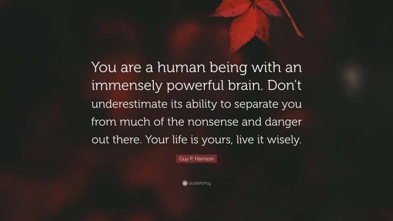 Guy P. Harrison Quote: “You are a human being with an immensely powerful brain. Don’t underestimate its ability to separate you from much of the nonsense and danger out there. Your life is yours, live it wisely.”