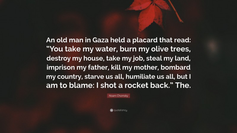 Noam Chomsky Quote: “An old man in Gaza held a placard that read: “You take my water, burn my olive trees, destroy my house, take my job, steal my land, imprison my father, kill my mother, bombard my country, starve us all, humiliate us all, but I am to blame: I shot a rocket back.” The.”