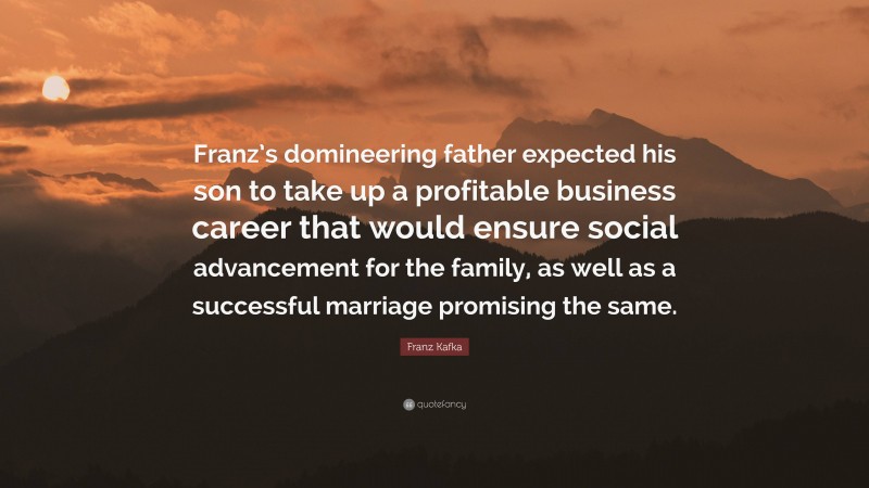 Franz Kafka Quote: “Franz’s domineering father expected his son to take up a profitable business career that would ensure social advancement for the family, as well as a successful marriage promising the same.”