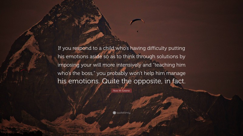 Ross W. Greene Quote: “If you respond to a child who’s having difficulty putting his emotions aside so as to think through solutions by imposing your will more intensively and “teaching him who’s the boss,” you probably won’t help him manage his emotions. Quite the opposite, in fact.”