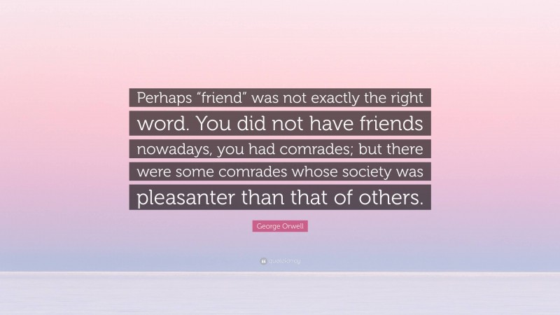 George Orwell Quote: “Perhaps “friend” was not exactly the right word. You did not have friends nowadays, you had comrades; but there were some comrades whose society was pleasanter than that of others.”