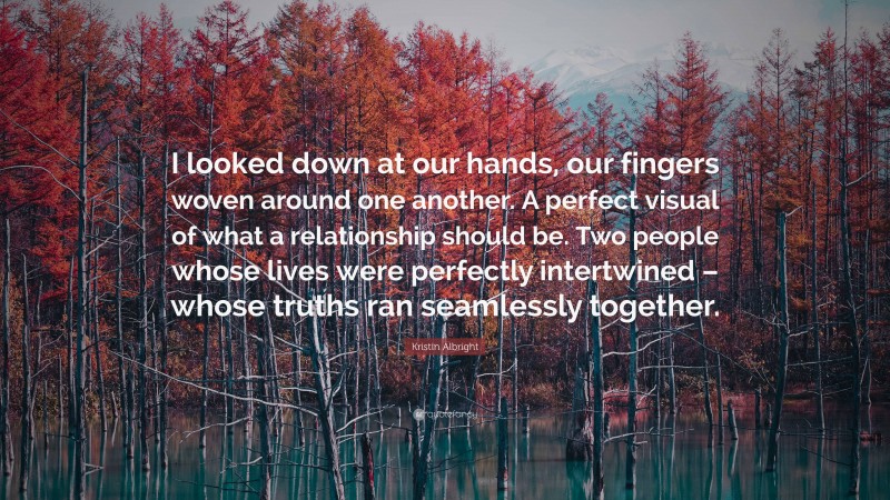 Kristin Albright Quote: “I looked down at our hands, our fingers woven around one another. A perfect visual of what a relationship should be. Two people whose lives were perfectly intertwined – whose truths ran seamlessly together.”