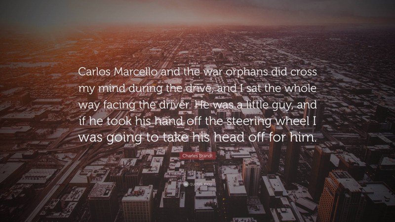 Charles Brandt Quote: “Carlos Marcello and the war orphans did cross my mind during the drive, and I sat the whole way facing the driver. He was a little guy, and if he took his hand off the steering wheel I was going to take his head off for him.”