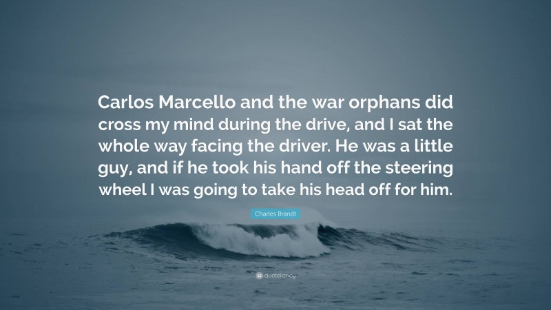 Charles Brandt Quote: “Carlos Marcello and the war orphans did cross my mind during the drive, and I sat the whole way facing the driver. He was a little guy, and if he took his hand off the steering wheel I was going to take his head off for him.”