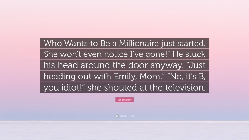 Liz Kessler Quote: “Who Wants to Be a Millionaire just started. She won’t even notice I’ve gone!” He stuck his head around the door anyway. “Just heading out with Emily, Mom.” “No, it’s B, you idiot!” she shouted at the television.”