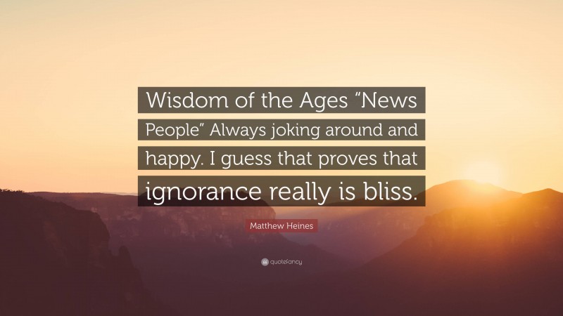Matthew Heines Quote: “Wisdom of the Ages “News People” Always joking around and happy. I guess that proves that ignorance really is bliss.”