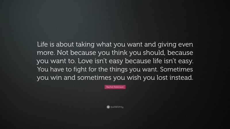 Rachel Robinson Quote: “Life is about taking what you want and giving even more. Not because you think you should, because you want to. Love isn’t easy because life isn’t easy. You have to fight for the things you want. Sometimes you win and sometimes you wish you lost instead.”