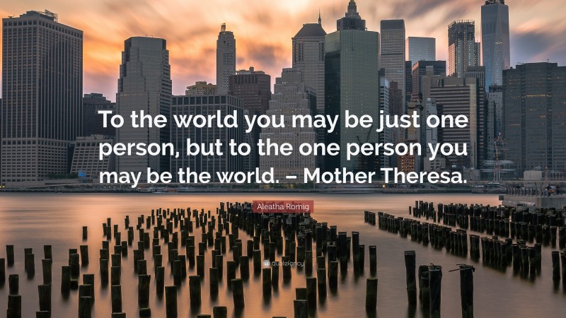 Aleatha Romig Quote: “To the world you may be just one person, but to the one person you may be the world. – Mother Theresa.”