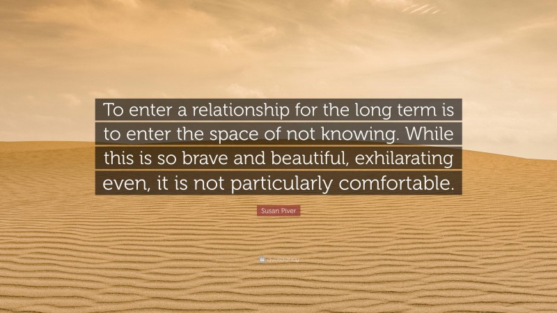 Susan Piver Quote: “To enter a relationship for the long term is to enter the space of not knowing. While this is so brave and beautiful, exhilarating even, it is not particularly comfortable.”