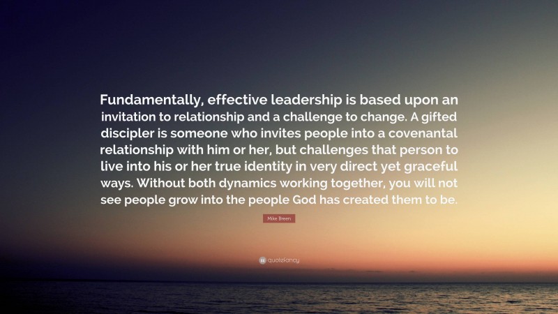 Mike Breen Quote: “Fundamentally, effective leadership is based upon an invitation to relationship and a challenge to change. A gifted discipler is someone who invites people into a covenantal relationship with him or her, but challenges that person to live into his or her true identity in very direct yet graceful ways. Without both dynamics working together, you will not see people grow into the people God has created them to be.”