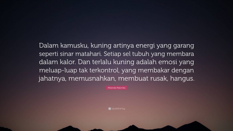 Miranda Malonka Quote: “Dalam kamusku, kuning artinya energi yang garang seperti sinar matahari. Setiap sel tubuh yang membara dalam kalor. Dan terlalu kuning adalah emosi yang meluap-luap tak terkontrol, yang membakar dengan jahatnya, memusnahkan, membuat rusak, hangus.”