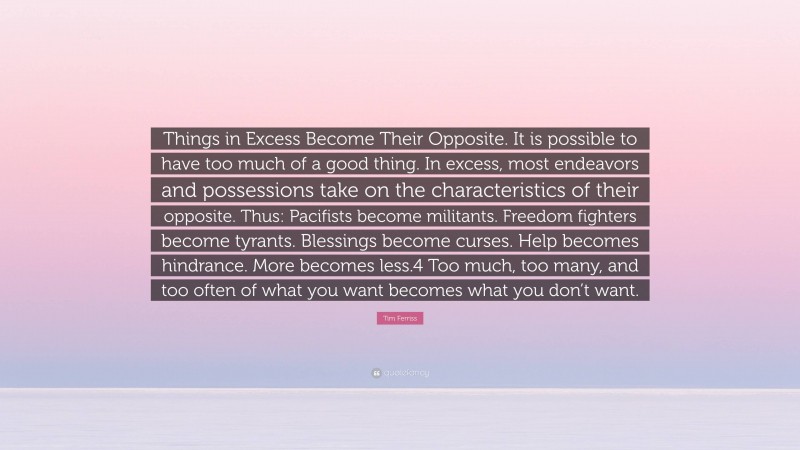 Tim Ferriss Quote: “Things in Excess Become Their Opposite. It is possible to have too much of a good thing. In excess, most endeavors and possessions take on the characteristics of their opposite. Thus: Pacifists become militants. Freedom fighters become tyrants. Blessings become curses. Help becomes hindrance. More becomes less.4 Too much, too many, and too often of what you want becomes what you don’t want.”