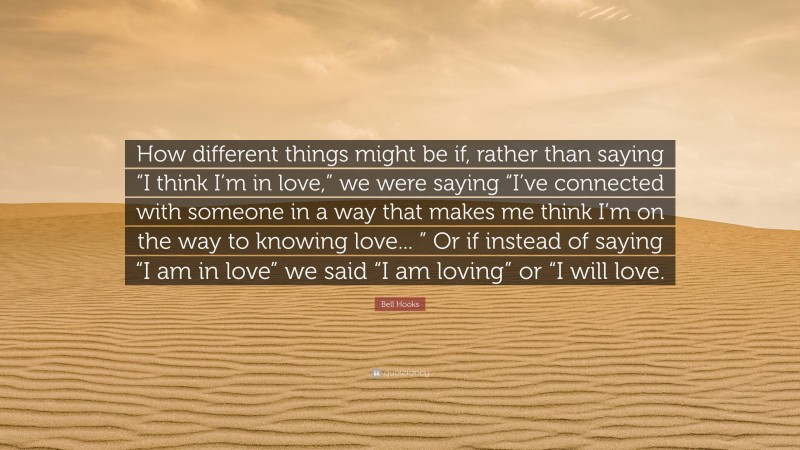 Bell Hooks Quote: “How different things might be if, rather than saying “I think I’m in love,” we were saying “I’ve connected with someone in a way that makes me think I’m on the way to knowing love... ” Or if instead of saying “I am in love” we said “I am loving” or “I will love.”