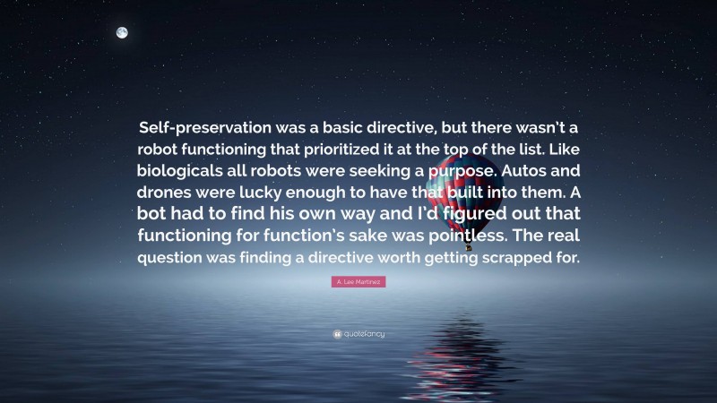 A. Lee Martinez Quote: “Self-preservation was a basic directive, but there wasn’t a robot functioning that prioritized it at the top of the list. Like biologicals all robots were seeking a purpose. Autos and drones were lucky enough to have that built into them. A bot had to find his own way and I’d figured out that functioning for function’s sake was pointless. The real question was finding a directive worth getting scrapped for.”