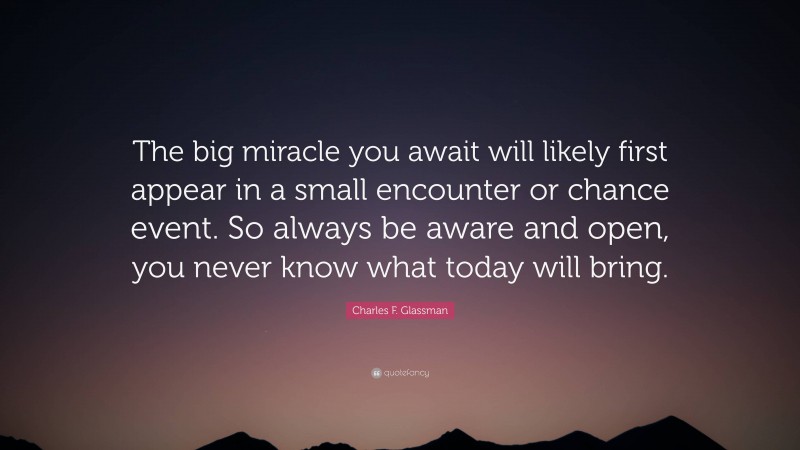 Charles F. Glassman Quote: “The big miracle you await will likely first appear in a small encounter or chance event. So always be aware and open, you never know what today will bring.”