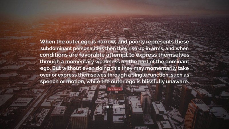 Jane Roberts Quote: “When the outer ego is narrow, and poorly represents these subdominant personalities then they rise up in arms, and when conditions are favorable attempt to express themselves through a momentary weakness on the part of the dominant ego. But without even doing this they may momentarily take over or express themselves through a single function, such as speech or motion, while the outer ego is blissfully unaware.”