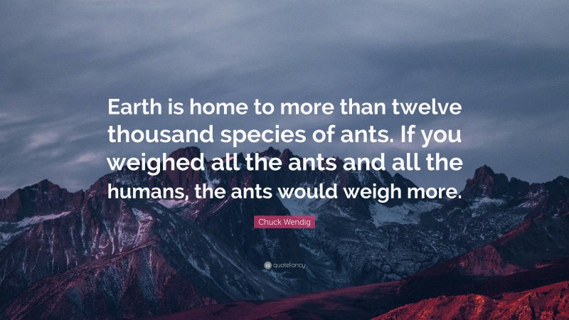 Chuck Wendig Quote: “Earth is home to more than twelve thousand species of ants. If you weighed all the ants and all the humans, the ants would weigh more.”