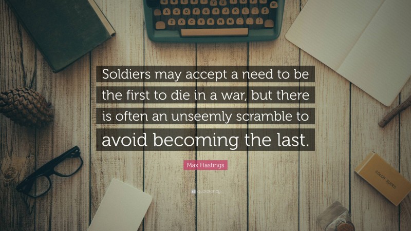 Max Hastings Quote: “Soldiers may accept a need to be the first to die in a war, but there is often an unseemly scramble to avoid becoming the last.”