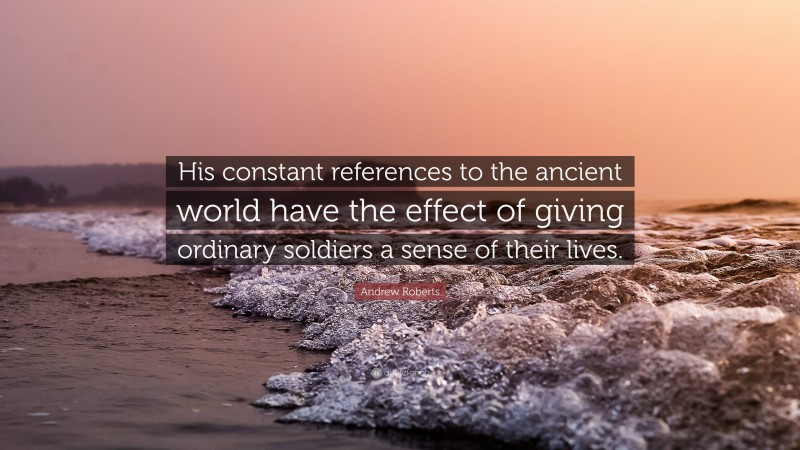 Andrew Roberts Quote: “His constant references to the ancient world have the effect of giving ordinary soldiers a sense of their lives.”