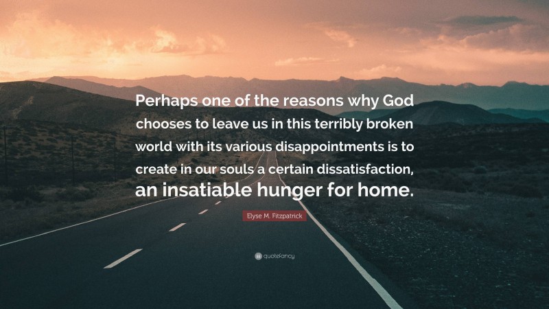 Elyse M. Fitzpatrick Quote: “Perhaps one of the reasons why God chooses to leave us in this terribly broken world with its various disappointments is to create in our souls a certain dissatisfaction, an insatiable hunger for home.”