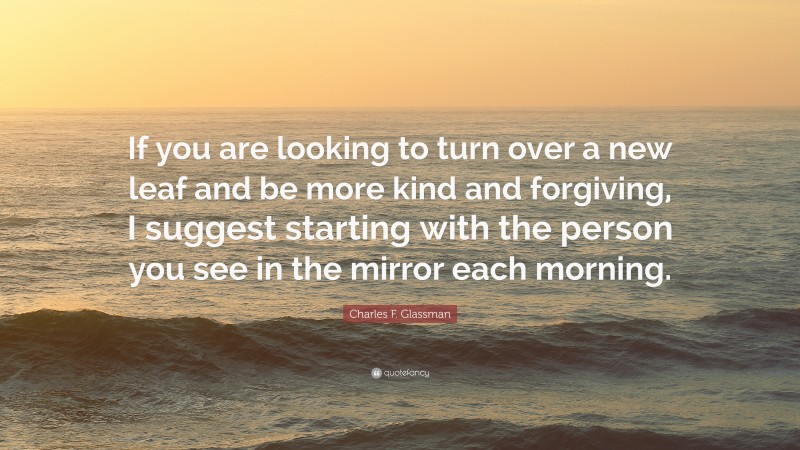 Charles F. Glassman Quote: “If you are looking to turn over a new leaf and be more kind and forgiving, I suggest starting with the person you see in the mirror each morning.”