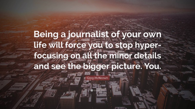 Greg McKeown Quote: “Being a journalist of your own life will force you to stop hyper-focusing on all the minor details and see the bigger picture. You.”