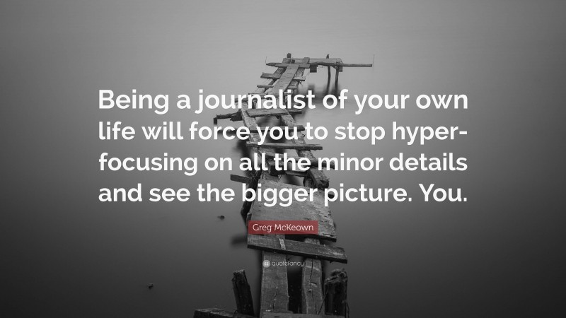 Greg McKeown Quote: “Being a journalist of your own life will force you to stop hyper-focusing on all the minor details and see the bigger picture. You.”