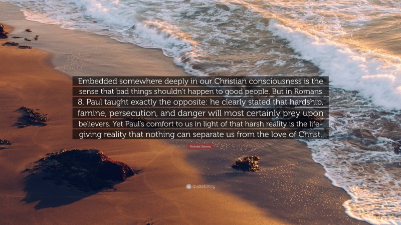 Richard Stearns Quote: “Embedded somewhere deeply in our Christian consciousness is the sense that bad things shouldn’t happen to good people. But in Romans 8, Paul taught exactly the opposite: he clearly stated that hardship, famine, persecution, and danger will most certainly prey upon believers. Yet Paul’s comfort to us in light of that harsh reality is the life-giving reality that nothing can separate us from the love of Christ.”