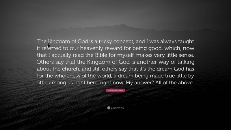 Nadia Bolz-Weber Quote: “The Kingdom of God is a tricky concept, and I was always taught it referred to our heavenly reward for being good, which, now that I actually read the Bible for myself, makes very little sense. Others say that the Kingdom of God is another way of talking about the church, and still others say that it’s the dream God has for the wholeness of the world, a dream being made true little by little among us right here, right now. My answer? All of the above.”