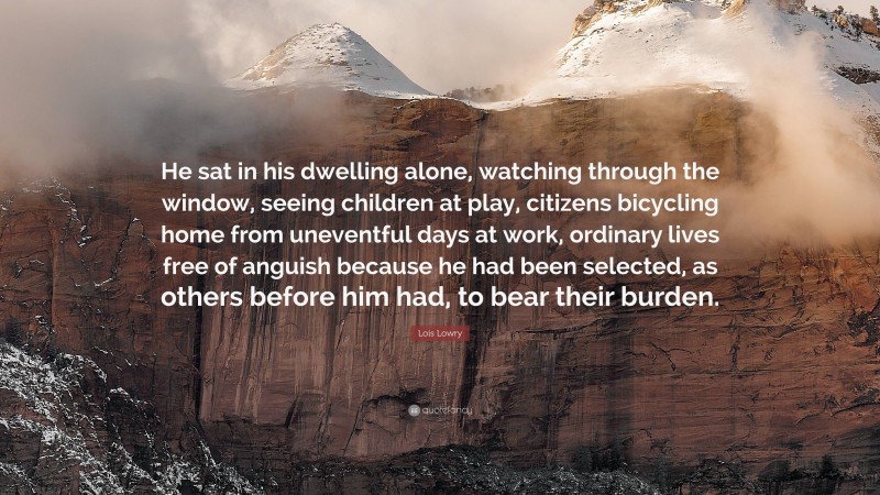 Lois Lowry Quote: “He sat in his dwelling alone, watching through the window, seeing children at play, citizens bicycling home from uneventful days at work, ordinary lives free of anguish because he had been selected, as others before him had, to bear their burden.”