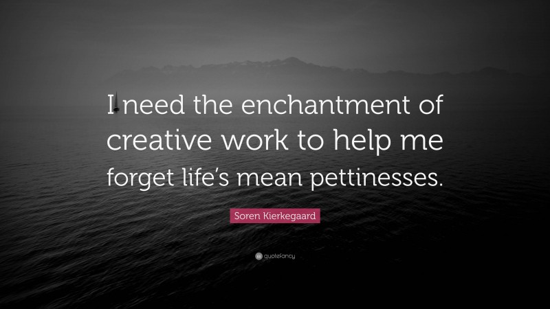 Soren Kierkegaard Quote: “I need the enchantment of creative work to help me forget life’s mean pettinesses.”