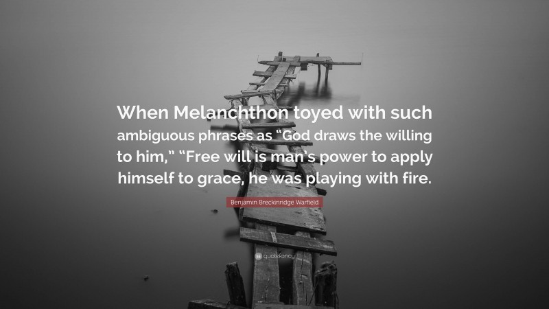 Benjamin Breckinridge Warfield Quote: “When Melanchthon toyed with such ambiguous phrases as “God draws the willing to him,” “Free will is man’s power to apply himself to grace, he was playing with fire.”