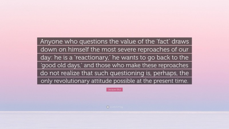 Jacques Ellul Quote: “Anyone who questions the value of the ‘fact’ draws down on himself the most severe reproaches of our day: he is a ‘reactionary,’ he wants to go back to the ‘good old days,’ and those who make these reproaches do not realize that such questioning is, perhaps, the only revolutionary attitude possible at the present time.”
