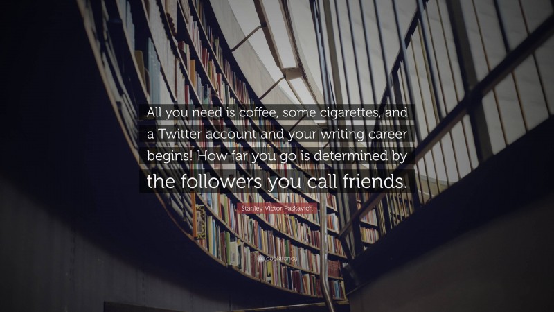 Stanley Victor Paskavich Quote: “All you need is coffee, some cigarettes, and a Twitter account and your writing career begins! How far you go is determined by the followers you call friends.”