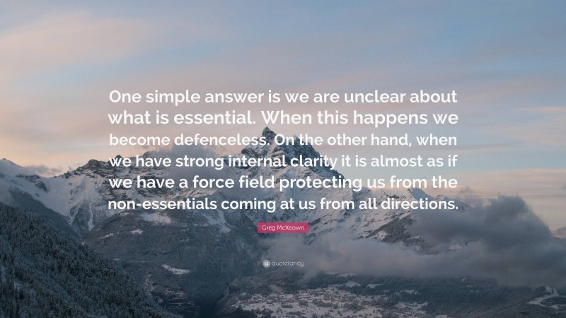 Greg McKeown Quote: “One simple answer is we are unclear about what is essential. When this happens we become defenceless. On the other hand, when we have strong internal clarity it is almost as if we have a force field protecting us from the non-essentials coming at us from all directions.”