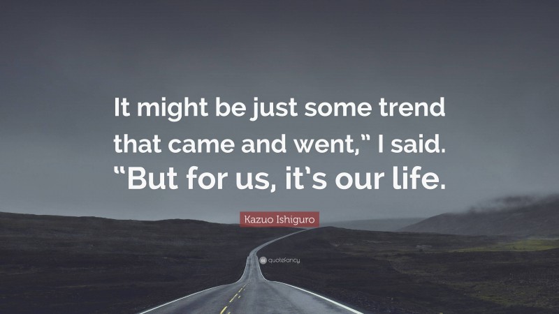 Kazuo Ishiguro Quote: “It might be just some trend that came and went,” I said. “But for us, it’s our life.”