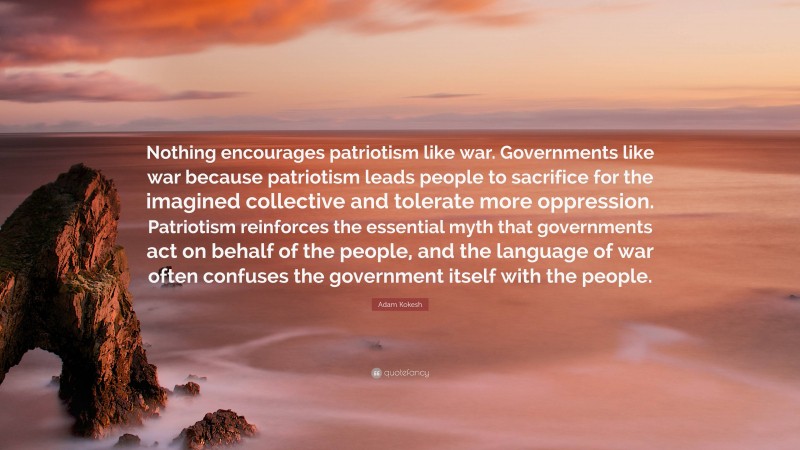 Adam Kokesh Quote: “Nothing encourages patriotism like war. Governments like war because patriotism leads people to sacrifice for the imagined collective and tolerate more oppression. Patriotism reinforces the essential myth that governments act on behalf of the people, and the language of war often confuses the government itself with the people.”