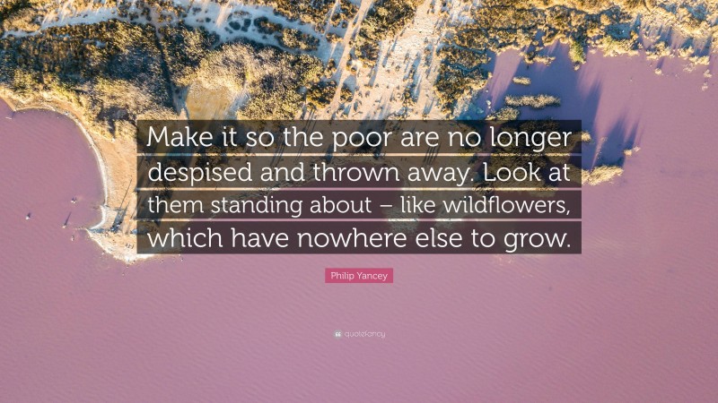 Philip Yancey Quote: “Make it so the poor are no longer despised and thrown away. Look at them standing about – like wildflowers, which have nowhere else to grow.”