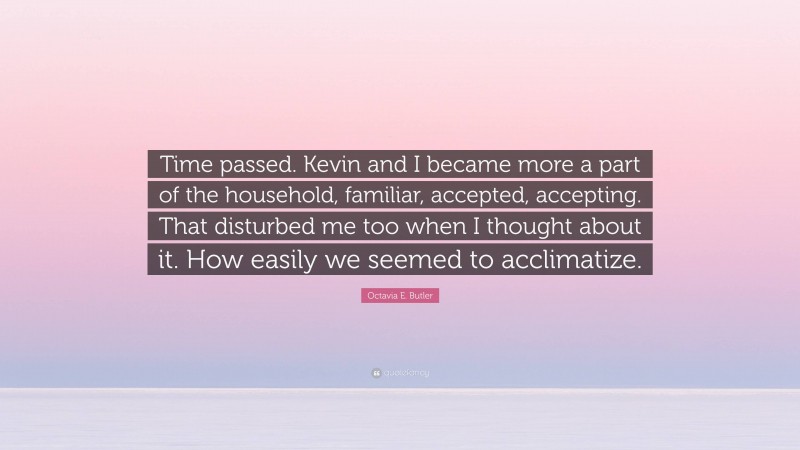 Octavia E. Butler Quote: “Time passed. Kevin and I became more a part of the household, familiar, accepted, accepting. That disturbed me too when I thought about it. How easily we seemed to acclimatize.”