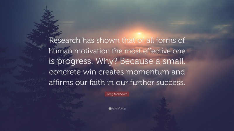 Greg McKeown Quote: “Research has shown that of all forms of human motivation the most effective one is progress. Why? Because a small, concrete win creates momentum and affirms our faith in our further success.”