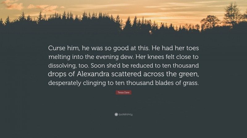 Tessa Dare Quote: “Curse him, he was so good at this. He had her toes melting into the evening dew. Her knees felt close to dissolving, too. Soon she’d be reduced to ten thousand drops of Alexandra scattered across the green, desperately clinging to ten thousand blades of grass.”