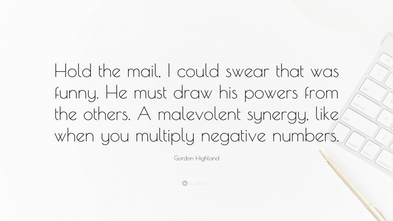 Gordon Highland Quote: “Hold the mail, I could swear that was funny. He must draw his powers from the others. A malevolent synergy, like when you multiply negative numbers.”