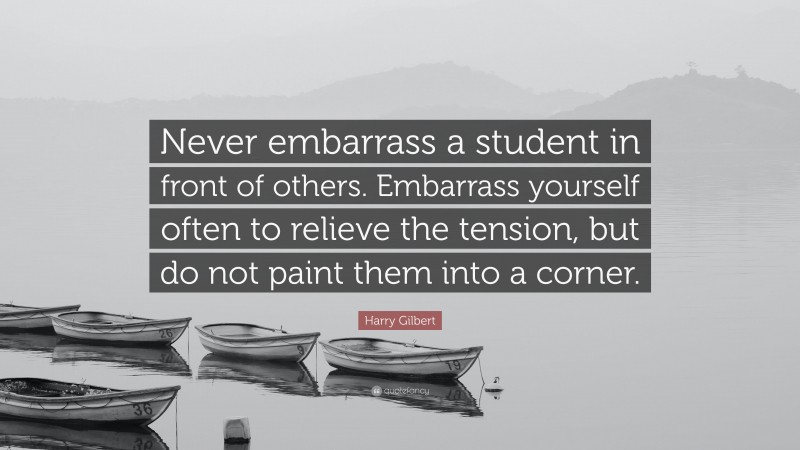 Harry Gilbert Quote: “Never embarrass a student in front of others. Embarrass yourself often to relieve the tension, but do not paint them into a corner.”