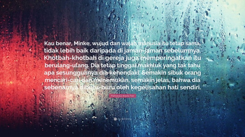 Pramoedya Ananta Toer Quote: “Kau benar, Minke, wujud dan wajah manusia itu tetap sama, tidak lebih baik daripada di jaman-jaman sebelumnya. Khotbah-khotbah di gereja juga memperingatkan itu berulang-ulang. Dia tetap tinggal makhluk yang tak tahu apa sesungguhnya dia kehendaki. Semakin sibuk orang mencari-cari dan menemukan, semakin jelas, bahwa dia sebenarnya diburu-buru oleh kegelisahan hati sendiri.”