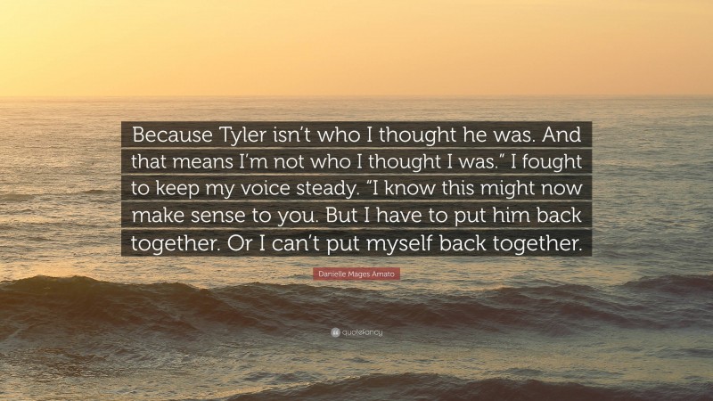 Danielle Mages Amato Quote: “Because Tyler isn’t who I thought he was. And that means I’m not who I thought I was.” I fought to keep my voice steady. “I know this might now make sense to you. But I have to put him back together. Or I can’t put myself back together.”