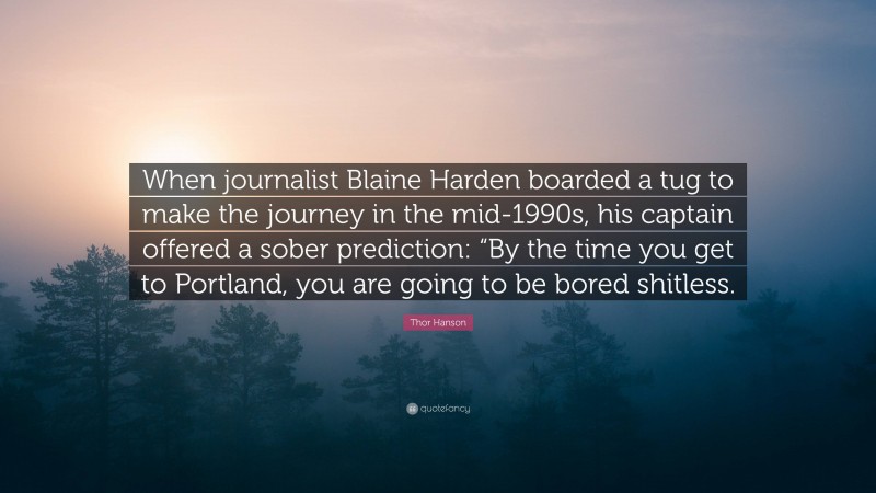 Thor Hanson Quote: “When journalist Blaine Harden boarded a tug to make the journey in the mid-1990s, his captain offered a sober prediction: “By the time you get to Portland, you are going to be bored shitless.”