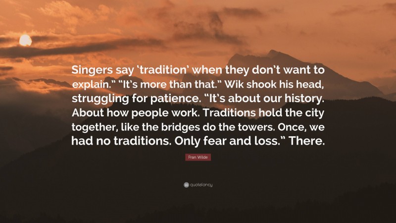 Fran Wilde Quote: “Singers say ‘tradition’ when they don’t want to explain.” “It’s more than that.” Wik shook his head, struggling for patience. “It’s about our history. About how people work. Traditions hold the city together, like the bridges do the towers. Once, we had no traditions. Only fear and loss.” There.”