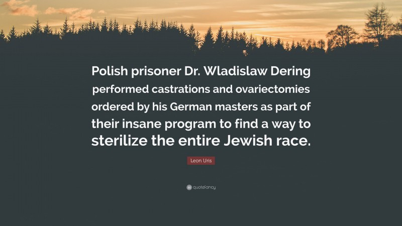 Leon Uris Quote: “Polish prisoner Dr. Wladislaw Dering performed castrations and ovariectomies ordered by his German masters as part of their insane program to find a way to sterilize the entire Jewish race.”